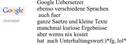 Google Uebersetzer  ebenso verschiedene Sprachen  auch fuer  ganze Saetze und kleine Texte manchmal kuriose Ergebnisse  aber wenns nix kostet hat  auch Unterhaltungswert:)*fg, lol*